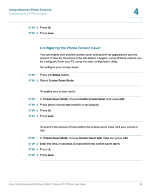 Page 56Using Advanced Phone Features
Customizing Your IP Phone Screen
Cisco Small Business SPA50X and SPA51X Series SIP IP Phone User Guide 56
4
 
STEP  5Press ok.
STEP  6Press save.
Configuring the Phone Screen Saver
You can enable your phone’s screen saver and specify its appearance and the 
amount of time for the phone to be idle before it begins. Some of these options can 
be configured from your PC using the web configuration utility. 
To configure your screen saver:
STEP 1Press the Setup button.
STEP...