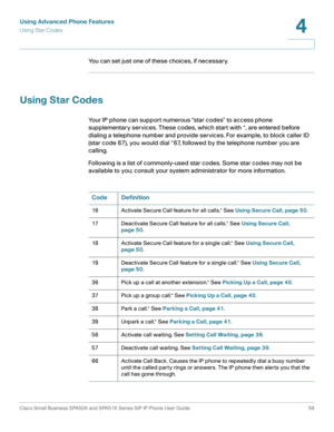 Page 59Using Advanced Phone Features
Using Star Codes
Cisco Small Business SPA50X and SPA51X Series SIP IP Phone User Guide 59
4
 
You can set just one of these choices, if necessary.
Using Star Codes
Your IP phone can support numerous “star codes” to access phone 
supplementary services. These codes, which start with *, are entered before 
dialing a telephone number and provide services. For example, to block caller ID 
(star code 67), you would dial *67, followed by the telephone number you are 
calling....