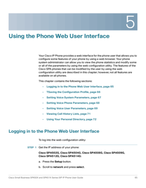 Page 655
Cisco Small Business SPA50X and SPA51X Series SIP IP Phone User Guide 65
 
Using the Phone Web User Interface
Your Cisco IP Phone provides a web interface for the phone user that allows you to 
configure some features of your phone by using a web browser. Your phone 
system administrator can allow you to view the phone statistics and modify some 
or all of the parameters by using the web configuration utility. The features of the 
Cisco SPA phones that can be modified by the user by using the web...