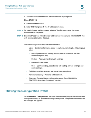 Page 66Using the Phone Web User Interface
TSaving the Configuration Profile
Cisco Small Business SPA50X and SPA51X Series SIP IP Phone User Guide 66
5
 
c. Scroll to view Current IP. This is the IP address of your phone.
Cisco SPA501G:
a. Press the Setup button.
b. Enter 110, then press #. The IP address is recited.
STEP  2On your PC, open a Web browser window. Your PC must be on the same 
subnetwork as the phone.
STEP  3Enter the IP address in the browser address bar. For example, 192.168.1.244. The 
web...