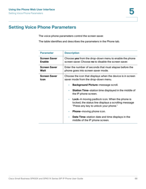 Page 68Using the Phone Web User Interface
Setting Voice Phone Parameters
Cisco Small Business SPA50X and SPA51X Series SIP IP Phone User Guide 68
5
 
Setting Voice Phone Parameters
The voice phone parameters control the screen saver.
The table identifies and describes the parameters in the Phone tab. 
Parameter Description
Screen Saver 
EnableChoose yes from the drop-down menu to enable the phone 
screen saver. Choose no to disable the screen saver.
Screen Saver 
WaitEnter the number of seconds that must elapse...