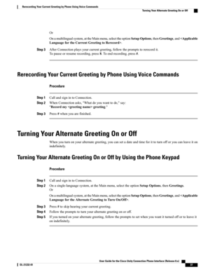 Page 45Or
Onamultilingualsystem,attheMainmenu,selecttheoptionSetupOptions,thenGreetings,and.
Step 3AfterConnectionplaysyourcurrentgreeting,followthepromptstorerecordit.
Topauseorresumerecording,press8.Toendrecording,press#.
Rerecording Your Current Greeting by Phone Using Voice Commands
Procedure
Step 1CallandsignintoConnection.
Step 2WhenConnectionasks,"Whatdoyouwanttodo,"say:
"Recordmygreeting."
Step 3Press#whenyouarefinished.
Turning Your Alternate Greeting On or Off...