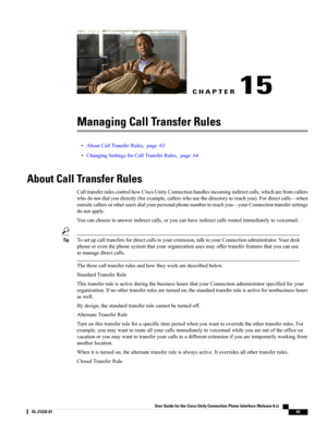 Page 71CHAPTER 15
Managing Call Transfer Rules
•AboutCallTransferRules,page63
•ChangingSettingsforCallTransferRules,page64
About Call Transfer Rules
CalltransferrulescontrolhowCiscoUnityConnectionhandlesincomingindirectcalls,whicharefromcallers
whodonotdialyoudirectly(forexample,callerswhousethedirectorytoreachyou).Fordirectcalls—when
outsidecallersorotherusersdialyourpersonalphonenumbertoreachyou—yourConnectiontransfersettings
donotapply....