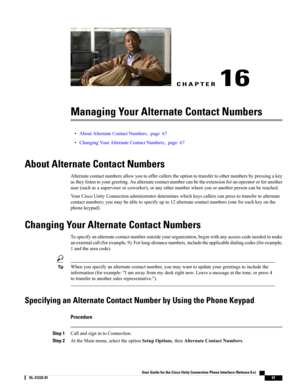 Page 75CHAPTER 16
Managing Your Alternate Contact Numbers
•AboutAlternateContactNumbers,page67
•ChangingYourAlternateContactNumbers,page67
About Alternate Contact Numbers
Alternatecontactnumbersallowyoutooffercallerstheoptiontotransfertoothernumbersbypressingakey
astheylistentoyourgreeting.Analternatecontactnumbercanbetheextensionforanoperatororforanother
user(suchasasupervisororcoworker),oranyothernumberwhereyouoranotherpersoncanbereached....