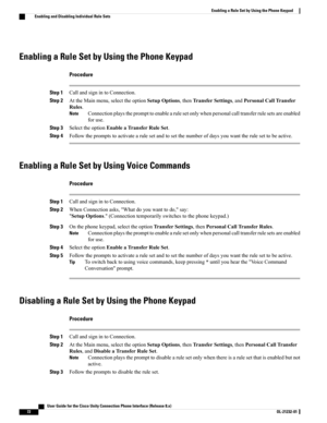Page 80Enabling a Rule Set by Using the Phone Keypad
Procedure
Step 1CallandsignintoConnection.
Step 2AttheMainmenu,selecttheoptionSetupOptions,thenTransferSettings,andPersonalCallTransfer
Rules.
Connectionplaystheprompttoenablearulesetonlywhenpersonalcalltransferrulesetsareenabled
foruse.
Note
Step 3SelecttheoptionEnableaTransferRuleSet.
Step 4Followthepromptstoactivatearulesetandtosetthenumberofdaysyouwanttherulesettobeactive.
Enabling a Rule Set by Using Voice Commands
Procedure
Step...