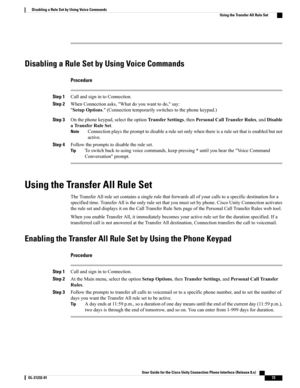 Page 81Disabling a Rule Set by Using Voice Commands
Procedure
Step 1CallandsignintoConnection.
Step 2WhenConnectionasks,"Whatdoyouwanttodo,"say:
"SetupOptions."(Connectiontemporarilyswitchestothephonekeypad.)
Step 3Onthephonekeypad,selecttheoptionTransferSettings,thenPersonalCallTransferRules,andDisable
aTransferRuleSet.
Connectionplaystheprompttodisablearulesetonlywhenthereisarulesetthatisenabledbutnot
active.
Note
Step 4Followthepromptstodisabletheruleset....