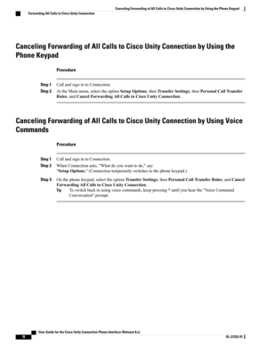 Page 84Canceling Forwarding of All Calls to Cisco Unity Connection by Using the
Phone Keypad
Procedure
Step 1CallandsignintoConnection.
Step 2AttheMainmenu,selecttheoptionSetupOptions,thenTransferSettings,thenPersonalCallTransfer
Rules,andCancelForwardingAllCallstoCiscoUnityConnection.
Canceling Forwarding of All Calls to Cisco Unity Connection by Using Voice
Commands
Procedure
Step 1CallandsignintoConnection.
Step 2WhenConnectionasks,"Whatdoyouwanttodo,"say:...