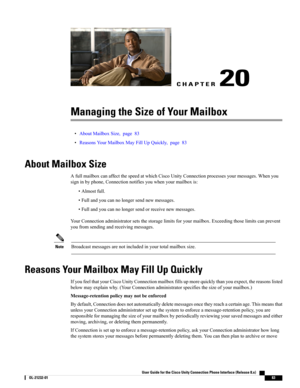 Page 91CHAPTER 20
Managing the Size of Your Mailbox
•AboutMailboxSize,page83
•ReasonsYourMailboxMayFillUpQuickly,page83
About Mailbox Size
AfullmailboxcanaffectthespeedatwhichCiscoUnityConnectionprocessesyourmessages.Whenyou
signinbyphone,Connectionnotifiesyouwhenyourmailboxis:
•Almostfull.
•Fullandyoucannolongersendnewmessages.
•Fullandyoucannolongersendorreceivenewmessages.
YourConnectionadministratorsetsthestoragelimitsforyourmailbox.Exceedingthoselimitscanprevent
youfromsendingandreceivingmessages....