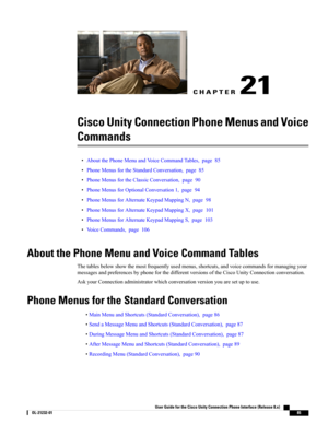Page 93CHAPTER 21
Cisco Unity Connection Phone Menus and Voice
Commands
•AboutthePhoneMenuandVoiceCommandTables,page85
•PhoneMenusfortheStandardConversation,page85
•PhoneMenusfortheClassicConversation,page90
•PhoneMenusforOptionalConversation1,page94
•PhoneMenusforAlternateKeypadMappingN,page98
•PhoneMenusforAlternateKeypadMappingX,page101
•PhoneMenusforAlternateKeypadMappingS,page103
•VoiceCommands,page106
About the Phone Menu and Voice Command Tables...