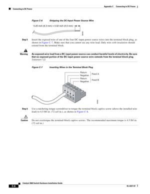 Page 106 
C-6
Catalyst 3560 Switch Hardware Installation Guide
OL-6337-07
Appendix C      Connecting to DC Power
Connecting to DC Power
Figure C-6 Stripping the DC-Input Power Source Wire
Step 5Insert the exposed wire of one of the four DC-input power source wires into the terminal block plug, as 
shown in Figure C-7. Make sure that you cannot see any wire lead. Only wire with insulation should 
extend from the terminal block.
WarningAn exposed wire lead from a DC-input power source can conduct harmful levels of...