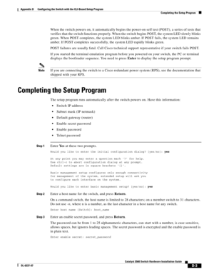 Page 111 
D-3
Catalyst 3560 Switch Hardware Installation Guide
OL-6337-07
Appendix D      Configuring the Switch with the CLI-Based Setup Program
Completing the Setup Program
When the switch powers on, it automatically begins the power-on self test (POST), a series of tests that 
verifies that the switch functions properly. When the switch begins POST, the system LED slowly blinks 
green. When POST completes, the system LED blinks amber. If POST fails, the system LED remains 
amber. If POST completes...