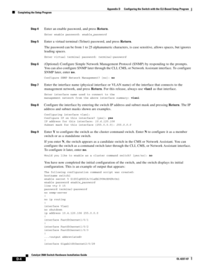 Page 112 
D-4
Catalyst 3560 Switch Hardware Installation Guide
OL-6337-07
Appendix D      Configuring the Switch with the CLI-Based Setup Program
Completing the Setup Program
Step 4Enter an enable password, and press Return.
Enter enable password: enable_password
Step 5Enter a virtual terminal (Telnet) password, and press Return.
The password can be from 1 to 25 alphanumeric characters, is case sensitive, allows spaces, but ignores 
leading spaces.
Enter virtual terminal password: terminal-password
Step...