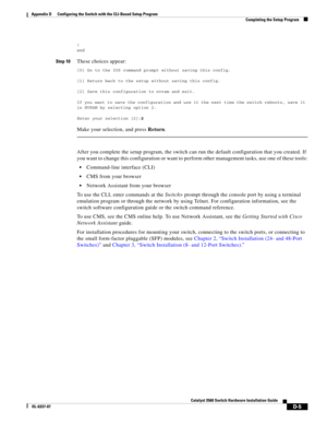 Page 113 
D-5
Catalyst 3560 Switch Hardware Installation Guide
OL-6337-07
Appendix D      Configuring the Switch with the CLI-Based Setup Program
Completing the Setup Program
!
end
Step 10These choices appear:
[0] Go to the IOS command prompt without saving this config.
[1] Return back to the setup without saving this config.
[2] Save this configuration to nvram and exit.
If you want to save the configuration and use it the next time the switch reboots, save it 
in NVRAM by selecting option 2.
Enter your...