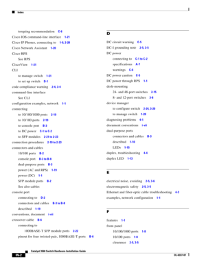 Page 116 
Index
IN-2
Catalyst 3560 Switch Hardware Installation Guide
OL-6337-07
torquing recommendation     C-6
Cisco IOS command-line interface     1-21
Cisco IP Phones, connecting to     1-9, 2-20
Cisco Network Assistant     1-20
Cisco RPS
See RPS
CiscoView
     1-21
CLI
to manage switch
     1-21
to set up switch     D-1
code compliance warning     2-4, 3-4
command-line interface
See CLI
configuration examples, network
     1-1
connecting
to 10/100/1000 ports
     2-19
to 10/100 ports     2-19
to console...