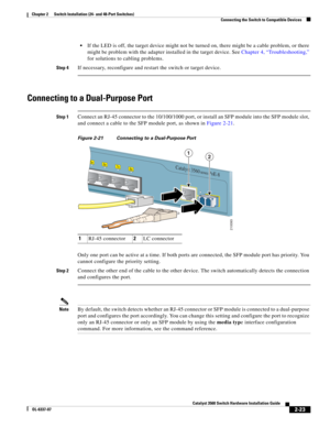 Page 55 
2-23
Catalyst 3560 Switch Hardware Installation Guide
OL-6337-07
Chapter 2      Switch Installation (24- and 48-Port Switches)
Connecting the Switch to Compatible Devices
If the LED is off, the target device might not be turned on, there might be a cable problem, or there 
might be problem with the adapter installed in the target device. See Chapter 4, “Troubleshooting,” 
for solutions to cabling problems.
Step 4If necessary, reconfigure and restart the switch or target device.
Connecting to a...