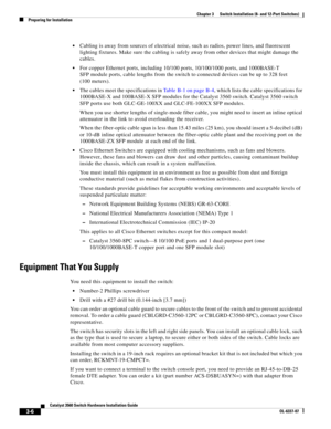 Page 62 
3-6
Catalyst 3560 Switch Hardware Installation Guide
OL-6337-07
Chapter 3      Switch Installation (8- and 12-Port Switches)
Preparing for Installation
Cabling is away from sources of electrical noise, such as radios, power lines, and fluorescent 
lighting fixtures. Make sure the cabling is safely away from other devices that might damage the 
cables.
For copper Ethernet ports, including 10/100 ports, 10/100/1000 ports, and 1000BASE-T 
SFP module ports, cable lengths from the switch to connected...