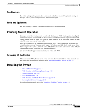 Page 63 
3-7
Catalyst 3560 Switch Hardware Installation Guide
OL-6337-07
Chapter 3      Switch Installation (8- and 12-Port Switches)
Verifying Switch Operation
Box Contents
The switch getting started guide on Cisco.com describes the box contents. If any item is missing or 
damaged, contact your Cisco representative or reseller for support.
Tools and Equipment
You need to supply a number-2 Phillips screwdriver to rack-mount the switch.
Verifying Switch Operation
Before you install the switch, power it on and...