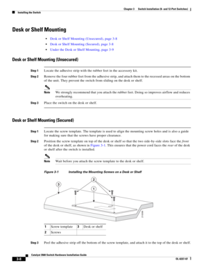 Page 64 
3-8
Catalyst 3560 Switch Hardware Installation Guide
OL-6337-07
Chapter 3      Switch Installation (8- and 12-Port Switches)
Installing the Switch
Desk or Shelf Mounting
Desk or Shelf Mounting (Unsecured), page 3-8
Desk or Shelf Mounting (Secured), page 3-8
Under the Desk or Shelf Mounting, page 3-9
Desk or Shelf Mounting (Unsecured)
Step 1Locate the adhesive strip with the rubber feet in the accessory kit. 
Step 2Remove the four rubber feet from the adhesive strip, and attach them to the recessed...