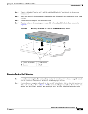 Page 65 
3-9
Catalyst 3560 Switch Hardware Installation Guide
OL-6337-07
Chapter 3      Switch Installation (8- and 12-Port Switches)
Installing the Switch
Step 4Use a 0.144-inch (3.7 mm) or a #27 drill bit to drill a 1/2-inch (12.7 mm) hole in the three screw 
template slots.
Step 5Insert three screws in the slots on the screw template, and tighten until they touch the top of the screw 
template.
Step 6Remove the screw template from the desk or shelf.
Step 7Place the switch on the mounting screws, and slide it...