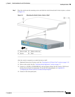 Page 67 
3-11
Catalyst 3560 Switch Hardware Installation Guide
OL-6337-07
Chapter 3      Switch Installation (8- and 12-Port Switches)
Installing the Switch
Step 7Place the switch onto the mounting screws and slide the switch forward until it locks in place, as shown 
in Figure 3-4.
Figure 3-4 Mounting the Switch Under a Desk or Shelf          
After the switch is mounted on or under the desk or shelf:
1.(Optional) Secure the AC power cord. See “Securing the AC Power Cord” section on page 3-19.
2.Power on the...