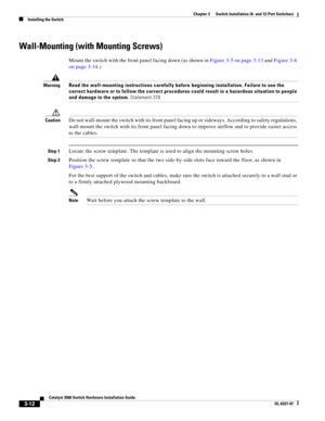 Page 68 
3-12
Catalyst 3560 Switch Hardware Installation Guide
OL-6337-07
Chapter 3      Switch Installation (8- and 12-Port Switches)
Installing the Switch
Wall-Mounting (with Mounting Screws)
Mount the switch with the front panel facing down (as shown in Figure 3-5 on page 3-13 and Figure 3-6 
on page 3-14.) 
WarningRead the wall-mounting instructions carefully before beginning installation. Failure to use the 
correct hardware or to follow the correct procedures could result in a hazardous situation to...