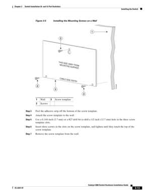 Page 69 
3-13
Catalyst 3560 Switch Hardware Installation Guide
OL-6337-07
Chapter 3      Switch Installation (8- and 12-Port Switches)
Installing the Switch
Figure 3-5 Installing the Mounting Screws on a Wall             
Step 3Peel the adhesive strip off the bottom of the screw template. 
Step 4Attach the screw template to the wall.
Step 5Use a 0.144-inch (3.7 mm) or a #27 drill bit to drill a 1/2 inch (12.7 mm) hole in the three screw 
template slots.
Step 6Insert three screws in the slots on the screw...