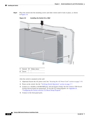 Page 70 
3-14
Catalyst 3560 Switch Hardware Installation Guide
OL-6337-07
Chapter 3      Switch Installation (8- and 12-Port Switches)
Installing the Switch
Step 8Place the switch onto the mounting screws and slide it down until it locks in place, as shown 
in Figure 3-6.
Figure 3-6 Installing the Switch On a Wall         
After the switch is mounted on the wall:
1.(Optional) Secure the AC power cord. See “Securing the AC Power Cord” section on page 3-19.
2.Power on the switch. See the “Verifying Switch...