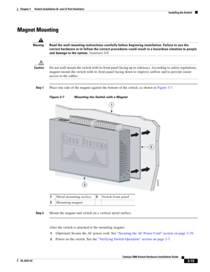 Page 71 
3-15
Catalyst 3560 Switch Hardware Installation Guide
OL-6337-07
Chapter 3      Switch Installation (8- and 12-Port Switches)
Installing the Switch
Magnet Mounting
WarningRead the wall-mounting instructions carefully before beginning installation. Failure to use the 
correct hardware or to follow the correct procedures could result in a hazardous situation to people 
and damage to the system. Statement 378
CautionDo not wall-mount the switch with its front panel facing up or sideways. According to...