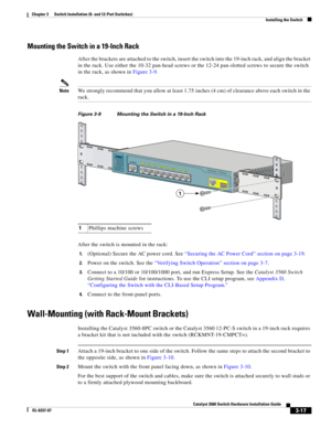 Page 73 
3-17
Catalyst 3560 Switch Hardware Installation Guide
OL-6337-07
Chapter 3      Switch Installation (8- and 12-Port Switches)
Installing the Switch
Mounting the Switch in a 19-Inch Rack
After the brackets are attached to the switch, insert the switch into the 19-inch rack, and align the bracket 
in the rack. Use either the 10-32 pan-head screws or the 12-24 pan-slotted screws to secure the switch 
in the rack, as shown in Figure 3-9.
NoteWe strongly recommend that you allow at least 1.75 inches (4 cm)...