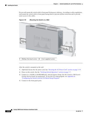 Page 74 
3-18
Catalyst 3560 Switch Hardware Installation Guide
OL-6337-07
Chapter 3      Switch Installation (8- and 12-Port Switches)
Installing the Switch
Do not wall-mount the switch with its front panel facing up or sideways. According to safety regulations, 
wall-mount the switch with its front panel facing down to prevent airflow restriction and to provide 
easier access to the cables.
Figure 3-10 Mounting the Switch on a Wall      
After the switch is mounted on the wall:
1.(Optional) Secure the AC power...