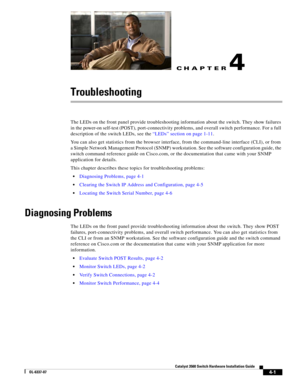 Page 77CH A P T E R
 
4-1
Catalyst 3560 Switch Hardware Installation Guide
OL-6337-07
4
Troubleshooting
The LEDs on the front panel provide troubleshooting information about the switch. They show failures 
in the power-on self-test (POST), port-connectivity problems, and overall switch performance. For a full 
description of the switch LEDs, see the “LEDs” section on page 1-11.
You can also get statistics from the browser interface, from the command-line interface (CLI), or from 
a Simple Network Management...