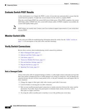 Page 78 
4-2
Catalyst 3560 Switch Hardware Installation Guide
OL-6337-07
Chapter 4      Troubleshooting
Diagnosing Problems
Evaluate Switch POST Results
As the switch powers on, it begins the POST, a series of tests that runs automatically to ensure that the 
switch functions properly. It might take several minutes for the switch to complete POST.
When the switch begins POST, the system LED slowly blinks green. When POST completes, the system 
LED blinks amber. If POST fails, the system LED remains amber. If...