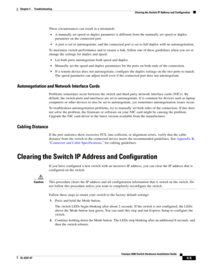 Page 81 
4-5
Catalyst 3560 Switch Hardware Installation Guide
OL-6337-07
Chapter 4      Troubleshooting
Clearing the Switch IP Address and Configuration
These circumstances can result in a mismatch:
A manually set speed or duplex parameter is different from the manually set speed or duplex 
parameter on the connected port.
A port is set to autonegotiate, and the connected port is set to full duplex with no autonegotiation.
To maximize switch performance and to ensure a link, follow one of these guidelines when...