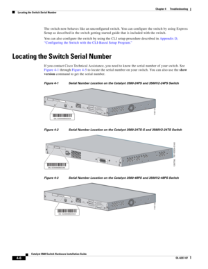 Page 82 
4-6
Catalyst 3560 Switch Hardware Installation Guide
OL-6337-07
Chapter 4      Troubleshooting
Locating the Switch Serial Number
The switch now behaves like an unconfigured switch. You can configure the switch by using Express 
Setup as described in the switch getting started guide that is included with the switch.
You can also configure the switch by using the CLI setup procedure described in Appendix D, 
“Configuring the Switch with the CLI-Based Setup Program.” 
Locating the Switch Serial Number
If...