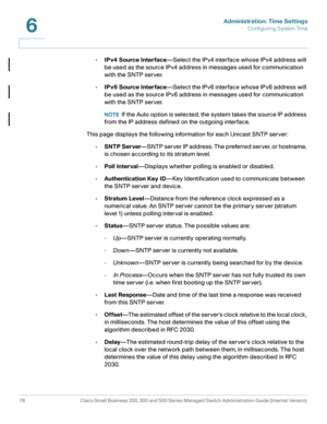 Page 101Administration: Time Settings
Configuring System Time
78 Cisco Small Business 200, 300 and 500 Series Managed Switch Administration Guide (Internal Version) 
6
•IPv4 Source Interface—Select the IPv4 interface whose IPv4 address will 
be used as the source IPv4 address in messages used for communication 
with the SNTP server. 
•IPv6 Source Interface—Select the IPv6 interface whose IPv6 address will 
be used as the source IPv6 address in messages used for communication 
with the SNTP server.
NOTEIf the...