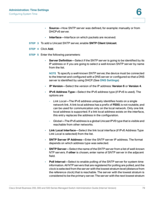 Page 102Administration: Time Settings
Configuring System Time
Cisco Small Business 200, 300 and 500 Series Managed Switch Administration Guide (Internal Version)  79
6
 
•Source—How SNTP server was defined, for example: manually or from 
DHCPv6 server.
•Interface—Interface on which packets are received.
STEP  3To add a Unicast SNTP server, enable SNTP Client Unicast.
STEP  4Click Add.
STEP  5Enter the following parameters:
•Server Definition—Select if the SNTP server is going to be identified by its 
IP address...