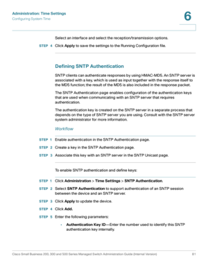 Page 104Administration: Time Settings
Configuring System Time
Cisco Small Business 200, 300 and 500 Series Managed Switch Administration Guide (Internal Version)  81
6
 
Select an interface and select the reception/transmission options.
STEP  4Click Apply to save the settings to the Running Configuration file.
Defining SNTP Authentication 
SNTP clients can authenticate responses by using HMAC-MD5. An SNTP server is 
associated with a key, which is used as input together with the response itself to 
the MD5...