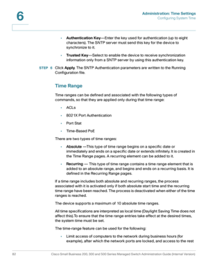 Page 105Administration: Time Settings
Configuring System Time
82 Cisco Small Business 200, 300 and 500 Series Managed Switch Administration Guide (Internal Version) 
6
•Authentication Key—Enter the key used for authentication (up to eight 
characters). The SNTP server must send this key for the device to 
synchronize to it.
•Trusted Key—Select to enable the device to receive synchronization 
information only from a SNTP server by using this authentication key. 
STEP  6Click Apply. The SNTP Authentication...