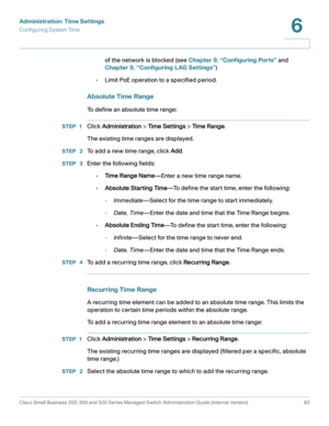 Page 106Administration: Time Settings
Configuring System Time
Cisco Small Business 200, 300 and 500 Series Managed Switch Administration Guide (Internal Version)  83
6
 
of the network is blocked (see Chapter 9, “Configuring Ports” and 
Chapter 9, “Configuring LAG Settings”)
•Limit PoE operation to a specified period.
Absolute Time Range 
To define an absolute time range:
STEP 1Click Administration > Ti m e  S e t t i n g s > Ti m e Range.
The existing time ranges are displayed.
STEP  2To add a new time range,...