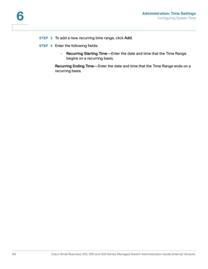 Page 107Administration: Time Settings
Configuring System Time
84 Cisco Small Business 200, 300 and 500 Series Managed Switch Administration Guide (Internal Version) 
6
STEP  3To add a new recurring time range, click Add. 
STEP  4Enter the following fields:
•Recurring Starting Time—Enter the date and time that the Time Range 
begins on a recurring basis. 
Recurring Ending Time—Enter the date and time that the Time Range ends on a 
recurring basis. 
