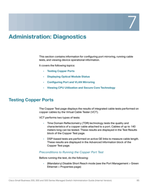 Page 1087
Cisco Small Business 200, 300 and 500 Series Managed Switch Administration Guide (Internal Version)  85
 
Administration: Diagnostics 
This section contains information for configuring port mirroring, running cable 
tests, and viewing device operational information.
It covers the following topics:
•Testing Copper Ports
•Displaying Optical Module Status
•Configuring Port and VLAN Mirroring
•Viewing CPU Utilization and Secure Core Technology
Testing Copper Ports
The Copper Test page displays the results...