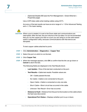 Page 109Administration: Diagnostics
Te s t i n g  C o p p e r  P o r t s
86 Cisco Small Business 200, 300 and 500 Series Managed Switch Administration Guide (Internal Version) 
7
•(Optional) Disable EEE (see the Port Management > Green Ethernet > 
Properties page)
Use a CAT5 data cable when testing cables using (VCT).
Accuracy of the test results can have an error range of +/- 10 for Advanced Testing 
and +/- 2 for basic testing.
!
CAUTIONWhen a port is tested, it is set to the Down state and communications are...