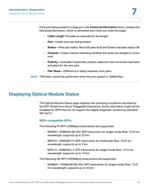 Page 110Administration: Diagnostics
Displaying Optical Module Status
Cisco Small Business 200, 300 and 500 Series Managed Switch Administration Guide (Internal Version)  87
7
 
If the por t being tested is a Giga por t , the Advanced Information block contains the 
following information, which is refreshed each time you enter the page:
•Cable Length: Provides an estimate for the length.
•Pair—Cable wire pair being tested.
•Status—Wire pair status. Red indicates fault and Green indicates status OK.
•Channel—Cable...