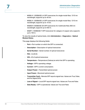 Page 111Administration: Diagnostics
Displaying Optical Module Status
88 Cisco Small Business 200, 300 and 500 Series Managed Switch Administration Guide (Internal Version) 
7
•MGBLH1: 1000BASE-LH SFP transceiver, for single-mode fiber, 1310 nm 
wavelength, supports up to 40 km.
•MGBLX1: 1000BASE-LX SFP transceiver, for single-mode fiber, 1310 nm 
wavelength, supports up to 10 km.
•MGBSX1:1000BASE-SX SFP transceiver, for multimode fiber, 850 nm 
wavelength, supports up to 550 m.
•MGBT1: 1000BASE-T SFP transceiver...