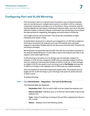Page 112Administration: Diagnostics
Configuring Port and VL AN Mirroring
Cisco Small Business 200, 300 and 500 Series Managed Switch Administration Guide (Internal Version)  89
7
 
Configuring Port and VLAN Mirroring
Port mirroring is used on a network device to send a copy of network packets 
seen on one device port, multiple device ports, or an entire VLAN to a network 
monitoring connection on another port on the device. This is commonly used for 
network appliances that require monitoring of network traffic,...