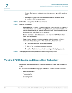 Page 113Administration: Diagnostics
Viewing CPU Utilization and Secure Core Technology
90 Cisco Small Business 200, 300 and 500 Series Managed Switch Administration Guide (Internal Version) 
7
-Active—Both source and destination interfaces are up and forwarding 
traffic.
-Not Ready—Either source or destination (or both) are down or not 
forwarding traffic for some reason.
STEP  2Click Add to add a port or VLAN to be mirrored.
STEP  3Enter the parameters:
•Destination Port—Select the analyzer port to where...