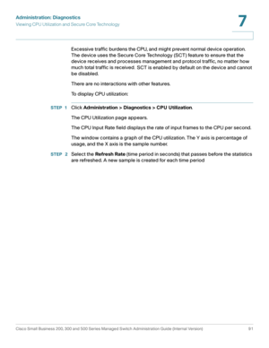 Page 114Administration: Diagnostics
Viewing CPU Utilization and Secure Core Technology
Cisco Small Business 200, 300 and 500 Series Managed Switch Administration Guide (Internal Version)  91
7
 
Excessive traffic burdens the CPU, and might prevent normal device operation. 
The device uses the Secure Core Technology (SCT) feature to ensure that the 
device receives and processes management and protocol traffic, no matter how 
much total traffic is received
. SCT is enabled by default on the device and cannot 
be...