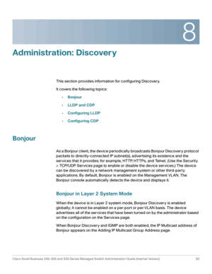 Page 1158
Cisco Small Business 200, 300 and 500 Series Managed Switch Administration Guide (Internal Version)  92
 
Administration: Discovery
This section provides information for configuring Discovery. 
It covers the following topics:
•Bonjour
•LLDP and CDP
•Configuring LLDP 
•Configuring CDP
Bonjour
As a Bonjour client, the device periodically broadcasts Bonjour Discovery protocol 
packets to directly-connected IP subnet(s), advertising its existence and the 
services that it provides; for example, HTTP,...