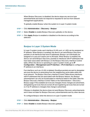 Page 116Administration: Discovery
Bonjour
Cisco Small Business 200, 300 and 500 Series Managed Switch Administration Guide (Internal Version)  93
8
 
When Bonjour Discovery is disabled, the device stops any service type 
advertisements and does not respond to requests for service from network 
management applications.
To globally enable Bonjour when the system is in Layer 2 system mode:
STEP 1Click Administration > Discovery - Bonjour.
STEP  2Select Enable to enable Bonjour Discovery globally on the device.
STEP...