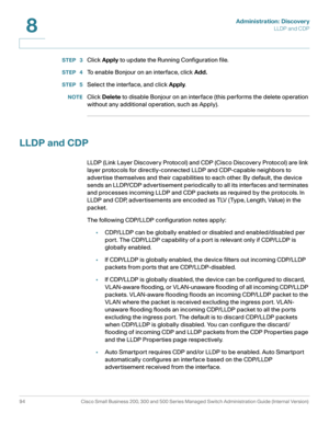 Page 117Administration: Discovery
LLDP and CDP
94 Cisco Small Business 200, 300 and 500 Series Managed Switch Administration Guide (Internal Version) 
8
STEP  3Click Apply to update the Running Configuration file.
STEP  4To enable Bonjour on an interface, click Add.
STEP  5Select the interface, and click Apply. 
NOTEClick Delete to disable Bonjour on an interface (this performs the delete operation 
without any additional operation, such as Apply).
LLDP and CDP
LLDP (Link Layer Discovery Protocol) and CDP (Cisco...